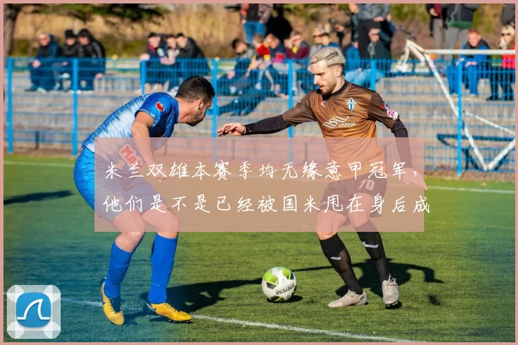 米兰双雄本赛季均无缘意甲冠军，他们是不是已经被国米甩在身后成了二流队伍